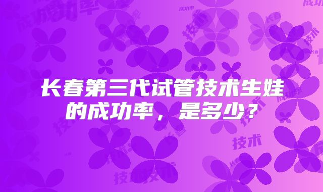 长春第三代试管技术生娃的成功率，是多少？