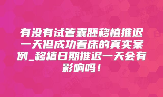 有没有试管囊胚移植推迟一天但成功着床的真实案例_移植日期推迟一天会有影响吗！