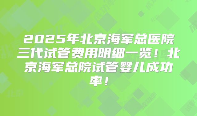 2025年北京海军总医院三代试管费用明细一览！北京海军总院试管婴儿成功率！