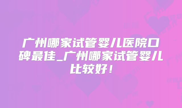 广州哪家试管婴儿医院口碑最佳_广州哪家试管婴儿比较好！