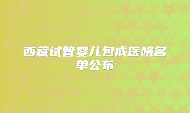 西藏试管婴儿包成医院名单公布