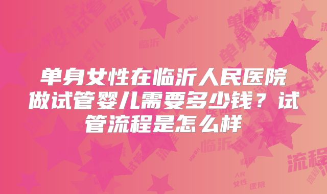 单身女性在临沂人民医院做试管婴儿需要多少钱？试管流程是怎么样
