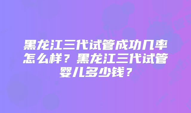 黑龙江三代试管成功几率怎么样？黑龙江三代试管婴儿多少钱？