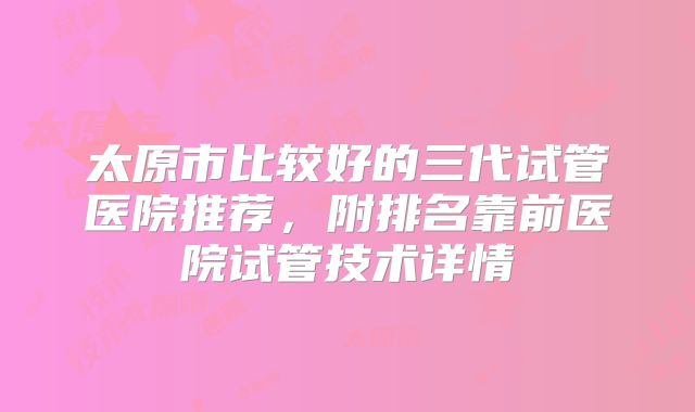 太原市比较好的三代试管医院推荐，附排名靠前医院试管技术详情
