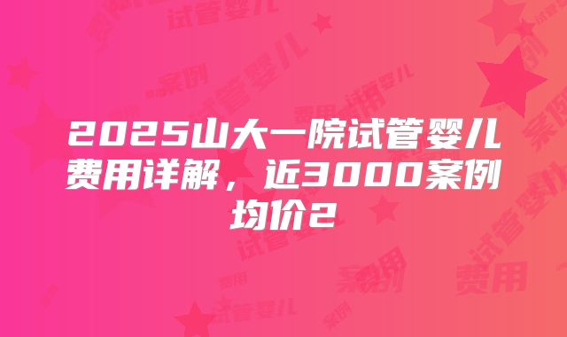 2025山大一院试管婴儿费用详解，近3000案例均价2