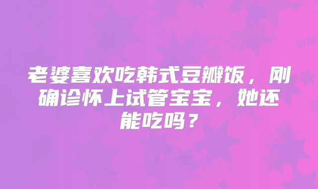老婆喜欢吃韩式豆瓣饭,刚确诊怀上试管宝宝,她还能吃吗?