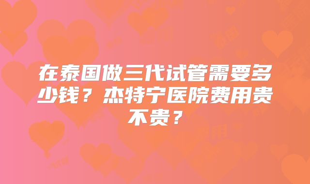 在泰国做三代试管需要多少钱？杰特宁医院费用贵不贵？