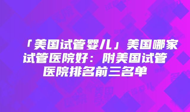 「美国试管婴儿」美国哪家试管医院好：附美国试管医院排名前三名单