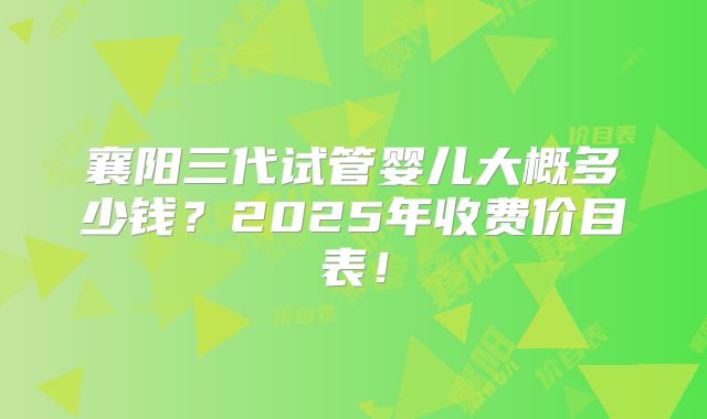襄阳三代试管婴儿大概多少钱?2025年收费价目表!