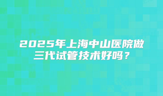 2025年上海中山医院做三代试管技术好吗?