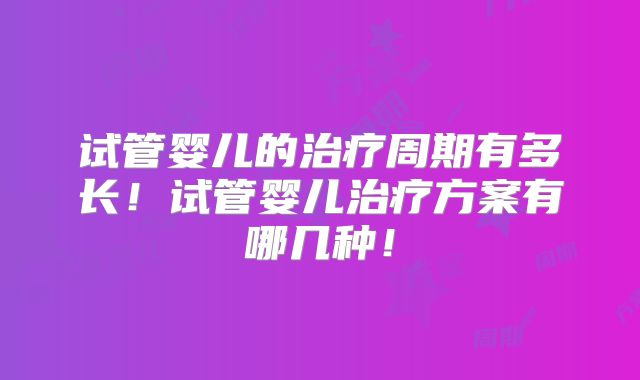 试管婴儿的治疗周期有多长！试管婴儿治疗方案有哪几种！