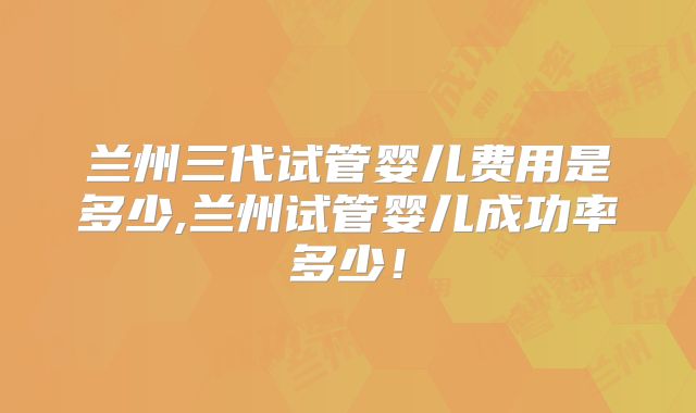 兰州三代试管婴儿费用是多少,兰州试管婴儿成功率多少!