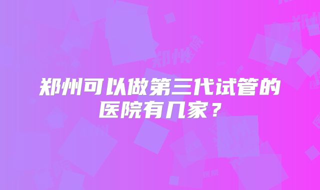 郑州可以做第三代试管的医院有几家?