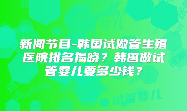 新闻节目-韩国试做管生殖医院排名揭晓?韩国做试管婴儿要多少钱?