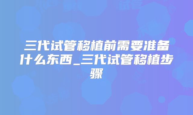 三代试管移植前需要准备什么东西_三代试管移植步骤
