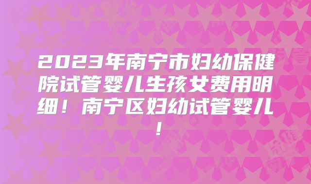2023年南宁市妇幼保健院试管婴儿生孩女费用明细！南宁区妇幼试管婴儿！