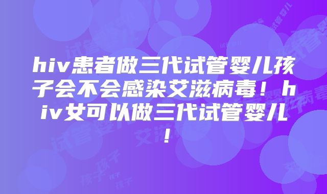 hiv患者做三代试管婴儿孩子会不会感染艾滋病毒!hiv女可以做三代试管婴儿!