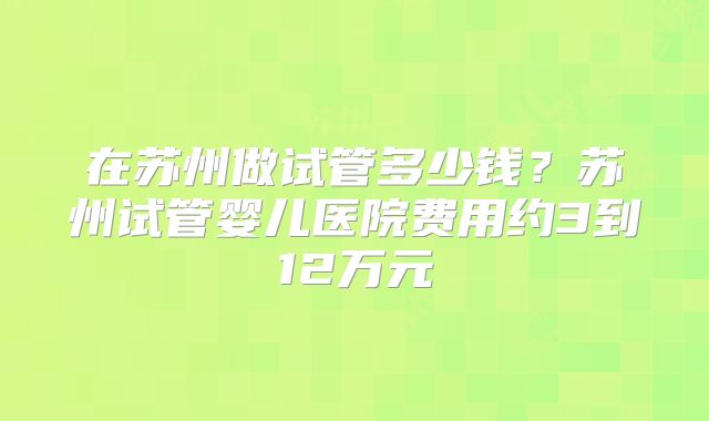 在苏州做试管多少钱?苏州试管婴儿医院费用约3到12万元
