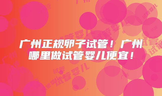 广州正规卵子试管！广州哪里做试管婴儿便宜！