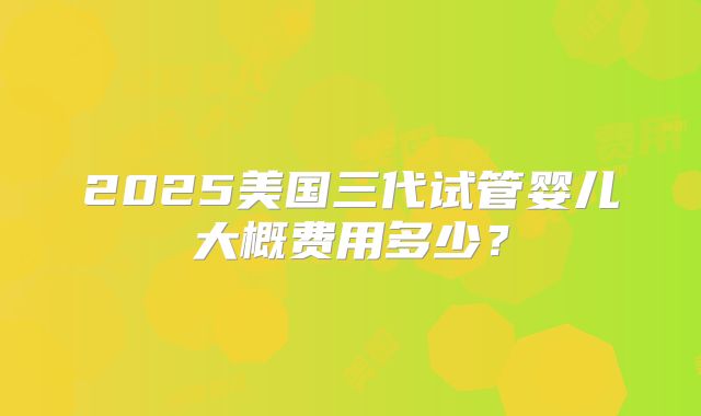 2025美国三代试管婴儿大概费用多少？