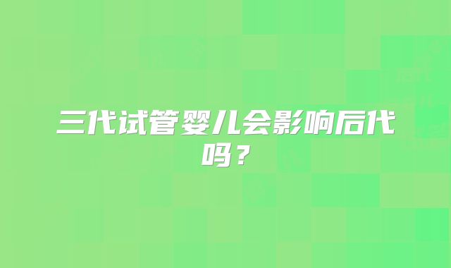 三代试管婴儿会影响后代吗？