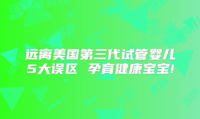 远离美国第三代试管婴儿5大误区 孕育健康宝宝!
