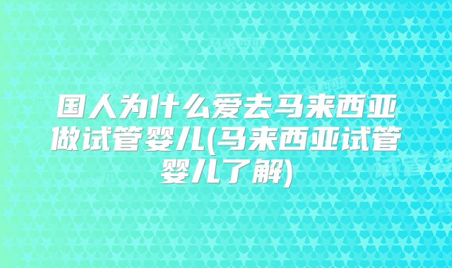 国人为什么爱去马来西亚做试管婴儿(马来西亚试管婴儿了解)