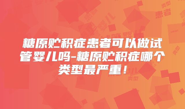 糖原贮积症患者可以做试管婴儿吗-糖原贮积症哪个类型最严重！