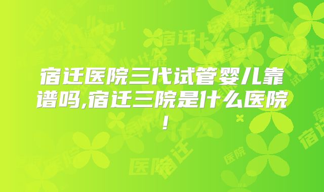 宿迁医院三代试管婴儿靠谱吗,宿迁三院是什么医院！