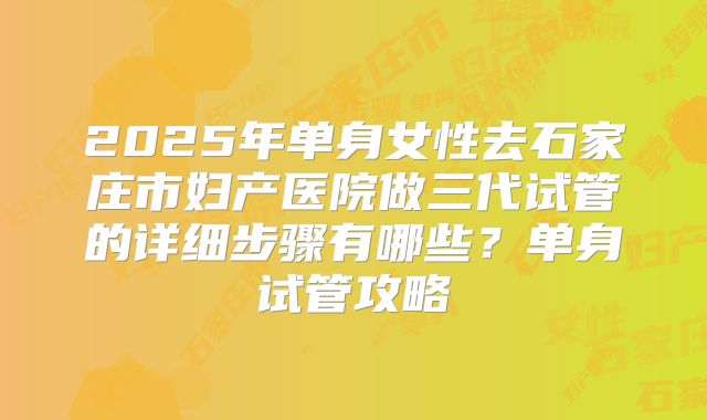 2025年单身女性去石家庄市妇产医院做三代试管的详细步骤有哪些？单身试管攻略