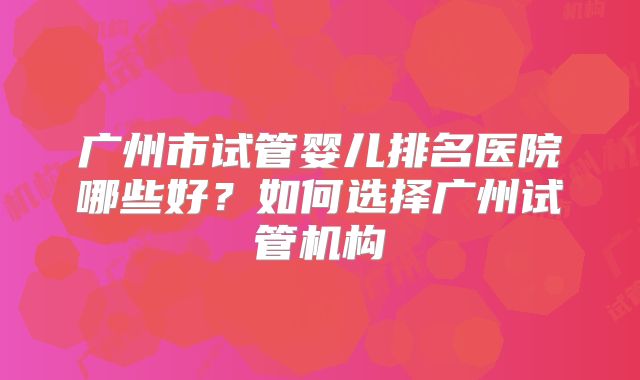 广州市试管婴儿排名医院哪些好？如何选择广州试管机构