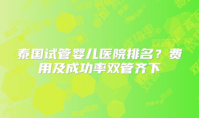 泰国试管婴儿医院排名?费用及成功率双管齐下