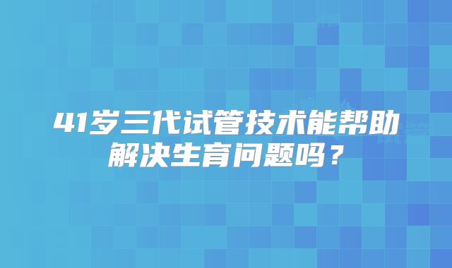 41岁三代试管技术能帮助解决生育问题吗?
