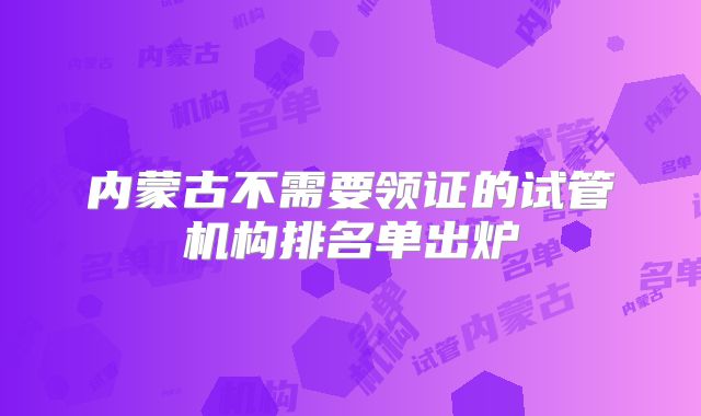 内蒙古不需要领证的试管机构排名单出炉