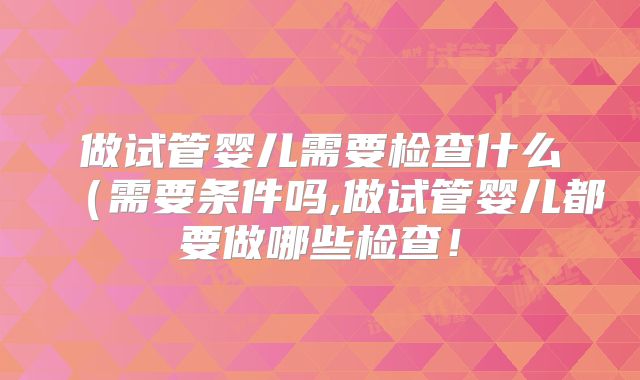 做试管婴儿需要检查什么(需要条件吗,做试管婴儿都要做哪些检查!