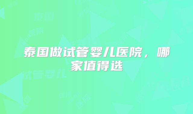 泰国做试管婴儿医院,哪家值得选