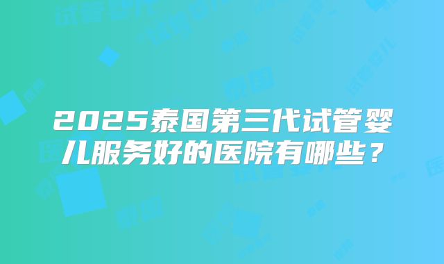 2025泰国第三代试管婴儿服务好的医院有哪些？
