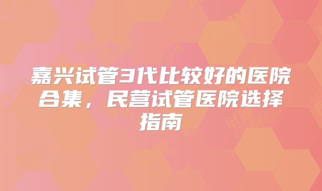 嘉兴试管3代比较好的医院合集，民营试管医院选择指南