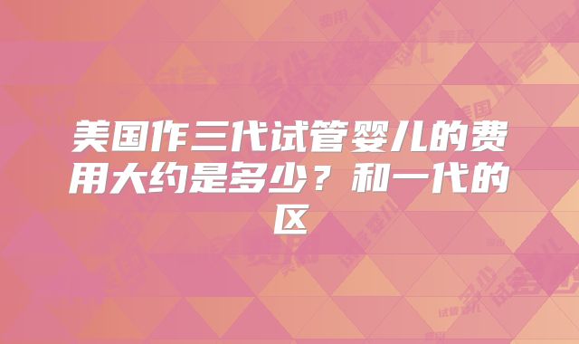 美国作三代试管婴儿的费用大约是多少？和一代的区