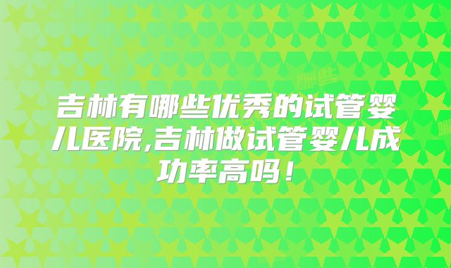 吉林有哪些优秀的试管婴儿医院,吉林做试管婴儿成功率高吗！