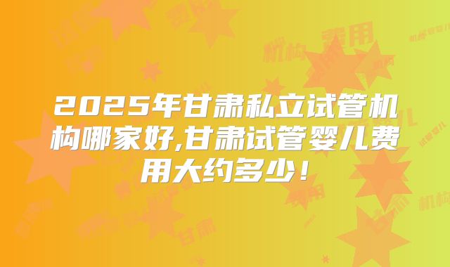 2025年甘肃私立试管机构哪家好,甘肃试管婴儿费用大约多少!