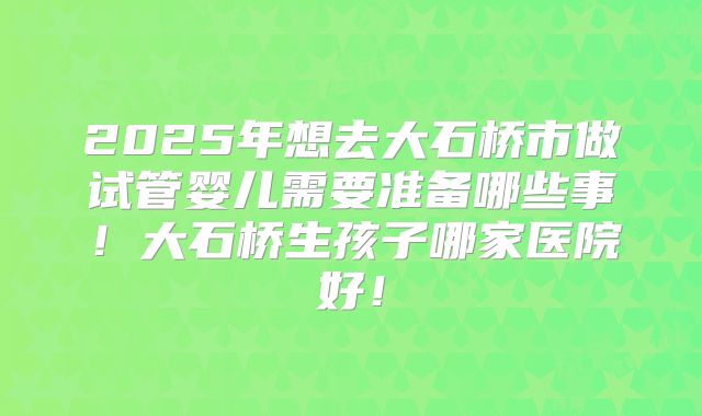 2025年想去大石桥市做试管婴儿需要准备哪些事!大石桥生孩子哪家医院好!