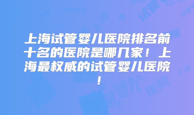 上海试管婴儿医院排名前十名的医院是哪几家！上海最权威的试管婴儿医院！
