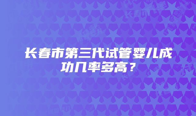 长春市第三代试管婴儿成功几率多高？