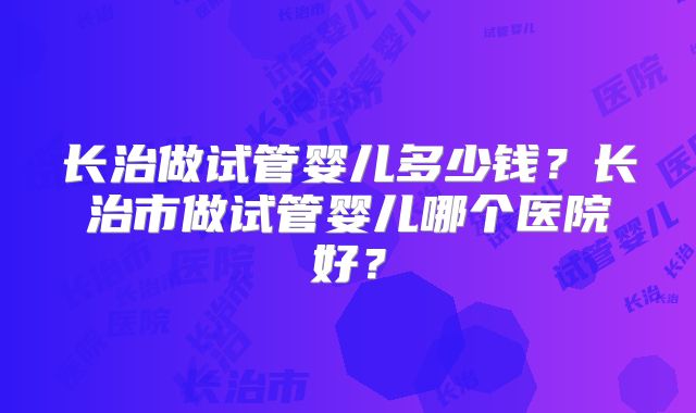 长治做试管婴儿多少钱？长治市做试管婴儿哪个医院好？