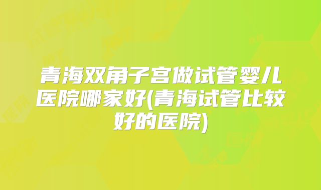 青海双角子宫做试管婴儿医院哪家好(青海试管比较好的医院)