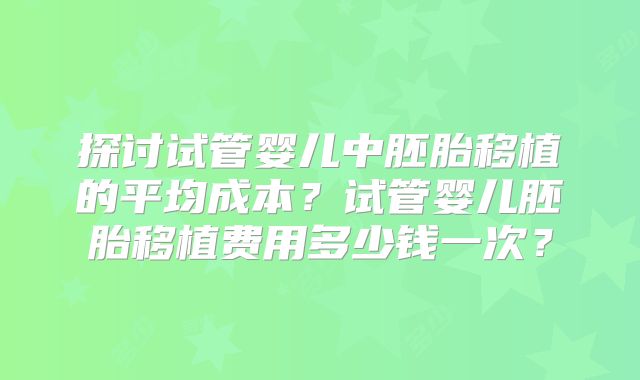 探讨试管婴儿中胚胎移植的平均成本？试管婴儿胚胎移植费用多少钱一次？