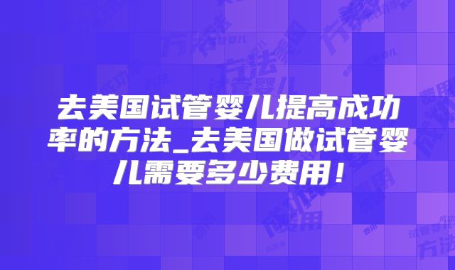 去美国试管婴儿提高成功率的方法_去美国做试管婴儿需要多少费用！