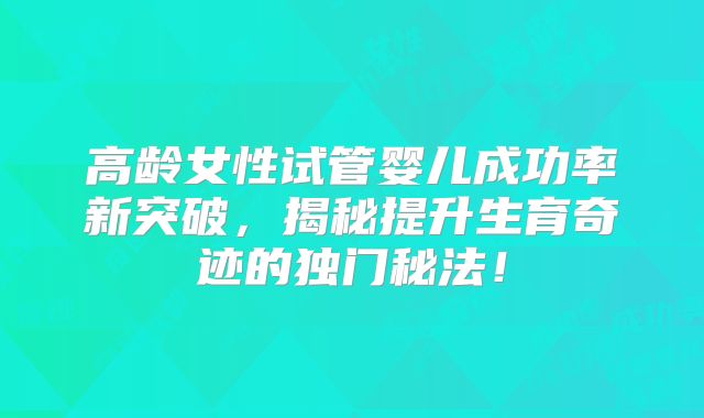 高龄女性试管婴儿成功率新突破,揭秘提升生育奇迹的独门秘法!