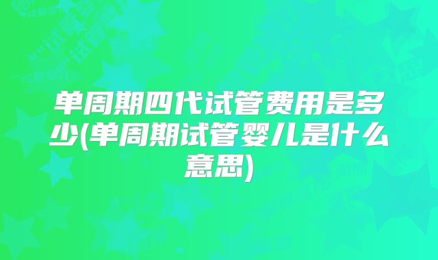 单周期四代试管费用是多少(单周期试管婴儿是什么意思)